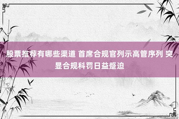 股票推荐有哪些渠道 首席合规官列示高管序列 突显合规科罚日益蹙迫