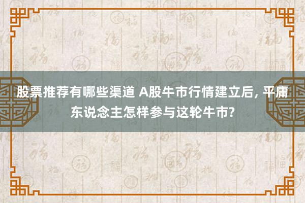 股票推荐有哪些渠道 A股牛市行情建立后, 平庸东说念主怎样参与这轮牛市?