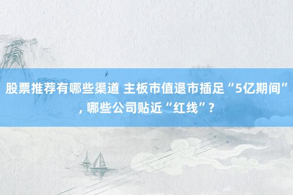 股票推荐有哪些渠道 主板市值退市插足“5亿期间”, 哪些公司贴近“红线”?