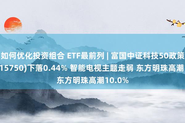 如何优化投资组合 ETF最前列 | 富国中证科技50政策ETF(515750)下落0.44% 智能电视主题走弱 东方明珠高潮10.0%