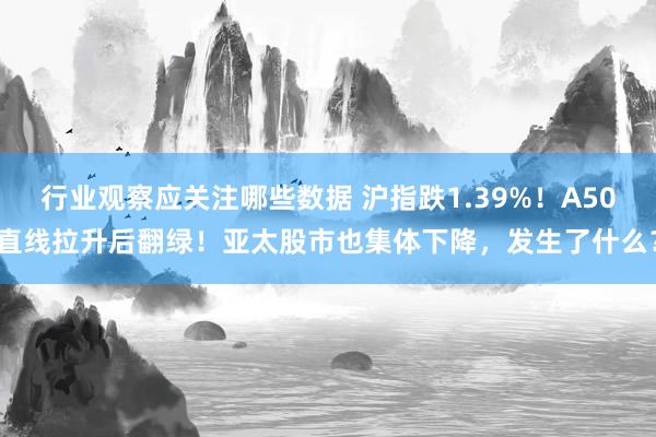 行业观察应关注哪些数据 沪指跌1.39%！A50直线拉升后翻绿！亚太股市也集体下降，发生了什么？