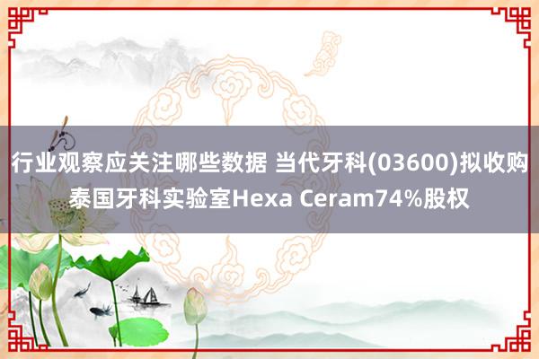 行业观察应关注哪些数据 当代牙科(03600)拟收购泰国牙科实验室Hexa Ceram74%股权