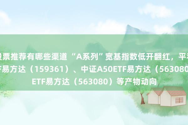 股票推荐有哪些渠道 “A系列”宽基指数低开翻红，平和中证A500ETF易方达（159361）、中证A50ETF易方达（563080）等产物动向