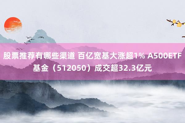 股票推荐有哪些渠道 百亿宽基大涨超1% A500ETF基金（512050）成交超32.3亿元