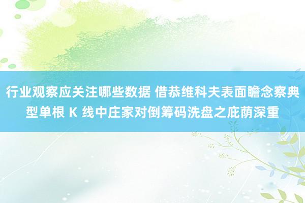 行业观察应关注哪些数据 借恭维科夫表面瞻念察典型单根 K 线中庄家对倒筹码洗盘之庇荫深重