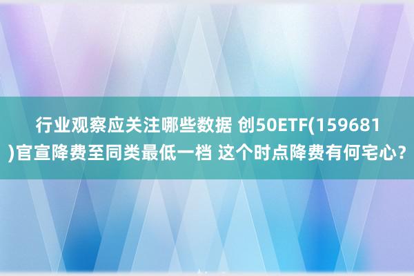 行业观察应关注哪些数据 创50ETF(159681)官宣降费至同类最低一档 这个时点降费有何宅心？