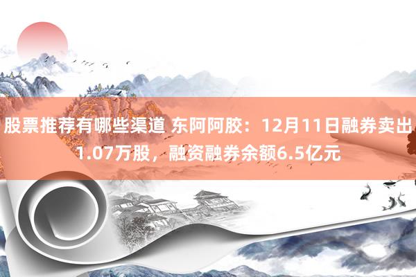 股票推荐有哪些渠道 东阿阿胶：12月11日融券卖出1.07万股，融资融券余额6.5亿元