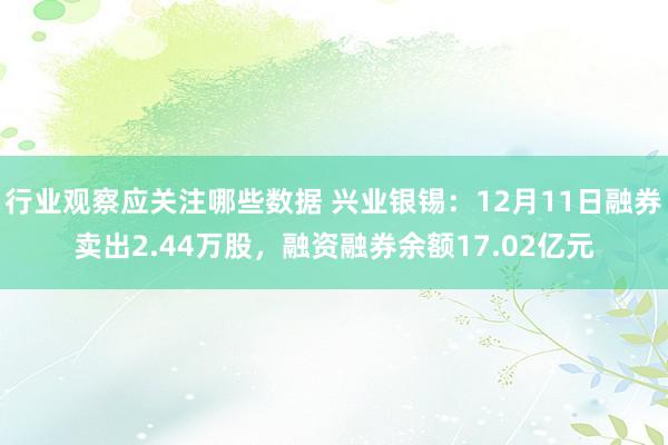 行业观察应关注哪些数据 兴业银锡：12月11日融券卖出2.44万股，融资融券余额17.02亿元