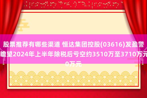 股票推荐有哪些渠道 恒达集团控股(03616)发盈警 瞻望2024年上半年除税后亏空约3510万至3710万元