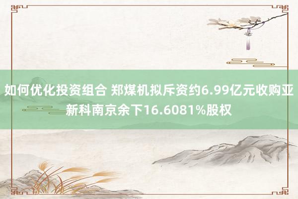 如何优化投资组合 郑煤机拟斥资约6.99亿元收购亚新科南京余下16.6081%股权