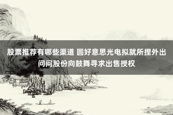 股票推荐有哪些渠道 圆好意思光电拟就所捏外出问问股份向鼓舞寻求出售授权