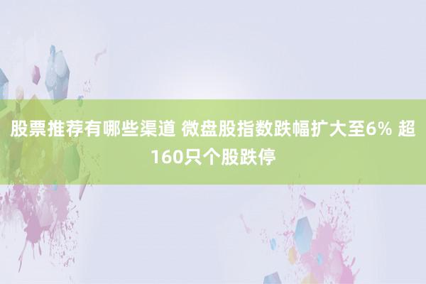 股票推荐有哪些渠道 微盘股指数跌幅扩大至6% 超160只个股跌停