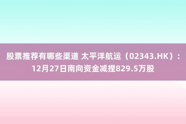 股票推荐有哪些渠道 太平洋航运（02343.HK）：12月27日南向资金减捏829.5万股