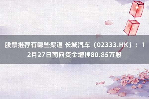 股票推荐有哪些渠道 长城汽车（02333.HK）：12月27日南向资金增捏80.85万股