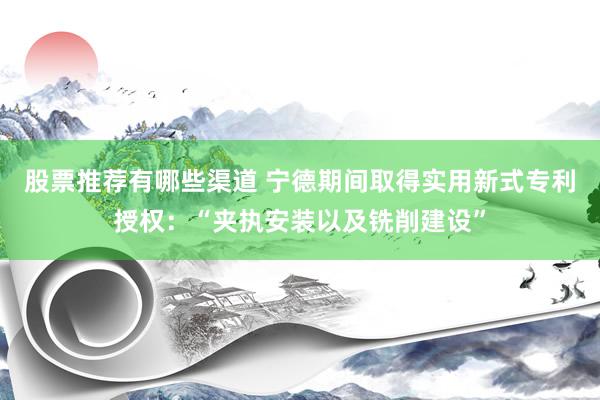 股票推荐有哪些渠道 宁德期间取得实用新式专利授权：“夹执安装以及铣削建设”