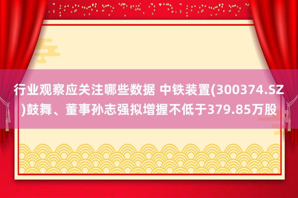 行业观察应关注哪些数据 中铁装置(300374.SZ)鼓舞、董事孙志强拟增握不低于379.85万股