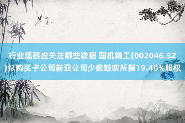 行业观察应关注哪些数据 国机精工(002046.SZ)拟购买子公司新亚公司少数鼓吹所握19.40%股权