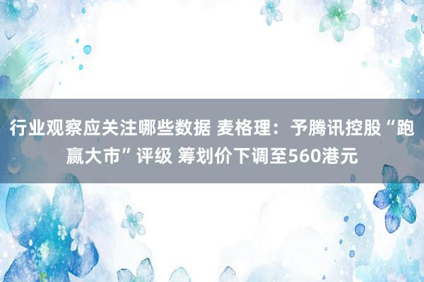 行业观察应关注哪些数据 麦格理：予腾讯控股“跑赢大市”评级 筹划价下调至560港元