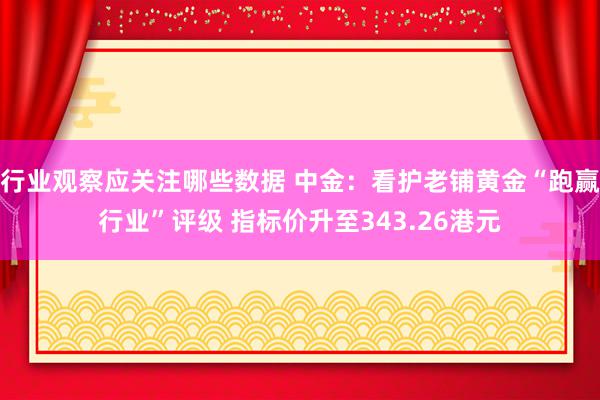 行业观察应关注哪些数据 中金：看护老铺黄金“跑赢行业”评级 指标价升至343.26港元