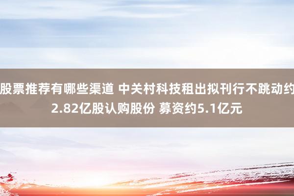 股票推荐有哪些渠道 中关村科技租出拟刊行不跳动约2.82亿股认购股份 募资约5.1亿元