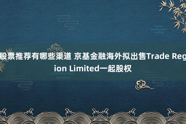 股票推荐有哪些渠道 京基金融海外拟出售Trade Region Limited一起股权