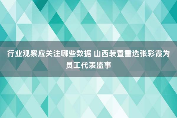 行业观察应关注哪些数据 山西装置重选张彩霞为员工代表监事