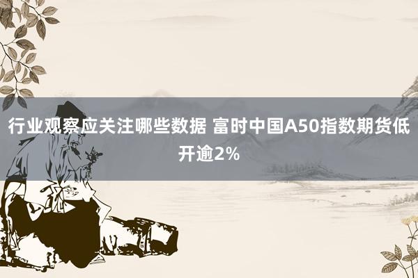 行业观察应关注哪些数据 富时中国A50指数期货低开逾2%