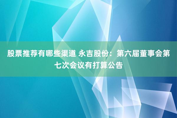 股票推荐有哪些渠道 永吉股份：第六届董事会第七次会议有打算公告