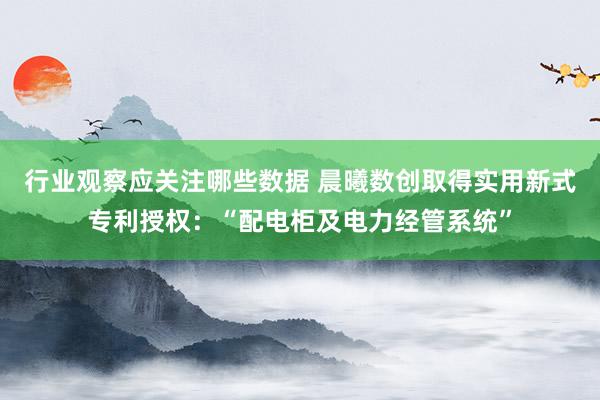 行业观察应关注哪些数据 晨曦数创取得实用新式专利授权：“配电柜及电力经管系统”