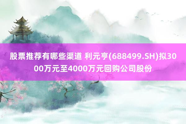 股票推荐有哪些渠道 利元亨(688499.SH)拟3000万元至4000万元回购公司股份