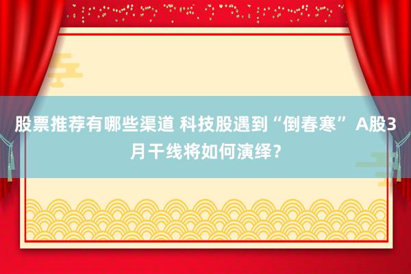 股票推荐有哪些渠道 科技股遇到“倒春寒” A股3月干线将如何演绎？