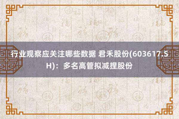 行业观察应关注哪些数据 君禾股份(603617.SH)：多名高管拟减捏股份