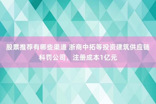 股票推荐有哪些渠道 浙商中拓等投资建筑供应链科罚公司，注册成本1亿元