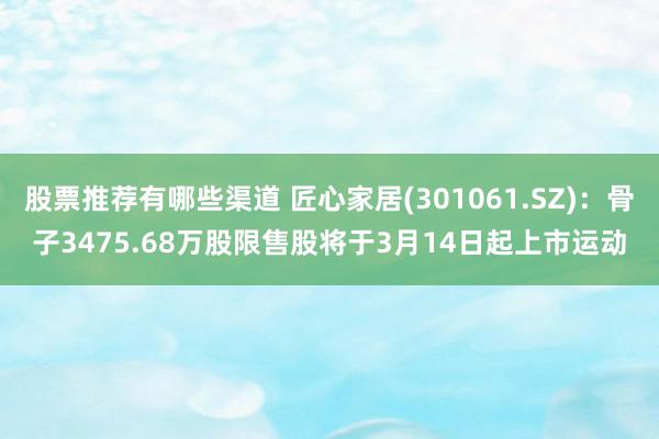 股票推荐有哪些渠道 匠心家居(301061.SZ)：骨子3475.68万股限售股将于3月14日起上市运动