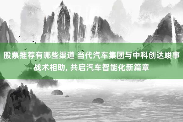 股票推荐有哪些渠道 当代汽车集团与中科创达竣事战术相助, 共启汽车智能化新篇章