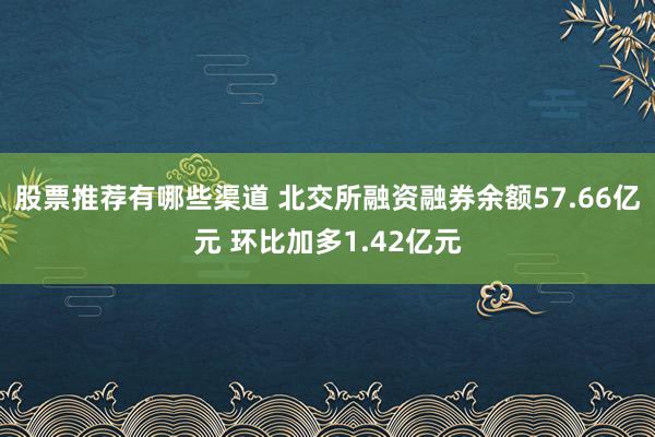 股票推荐有哪些渠道 北交所融资融券余额57.66亿元 环比加多1.42亿元