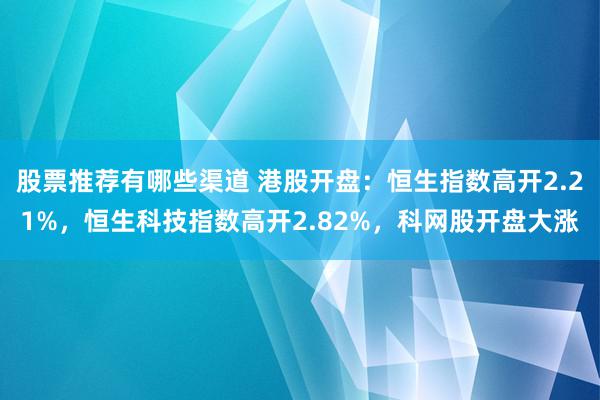 股票推荐有哪些渠道 港股开盘：恒生指数高开2.21%，恒生科技指数高开2.82%，科网股开盘大涨